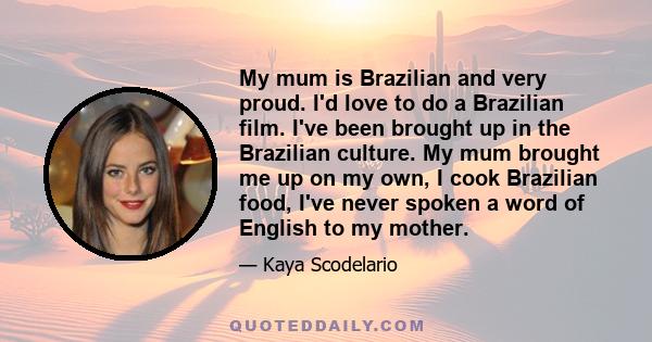 My mum is Brazilian and very proud. I'd love to do a Brazilian film. I've been brought up in the Brazilian culture. My mum brought me up on my own, I cook Brazilian food, I've never spoken a word of English to my mother.