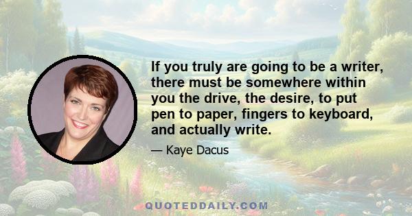 If you truly are going to be a writer, there must be somewhere within you the drive, the desire, to put pen to paper, fingers to keyboard, and actually write.