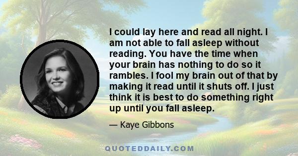 I could lay here and read all night. I am not able to fall asleep without reading. You have the time when your brain has nothing to do so it rambles. I fool my brain out of that by making it read until it shuts off. I