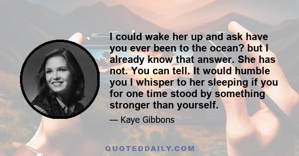 I could wake her up and ask have you ever been to the ocean? but I already know that answer. She has not. You can tell. It would humble you I whisper to her sleeping if you for one time stood by something stronger than