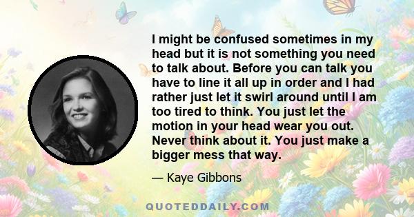 I might be confused sometimes in my head but it is not something you need to talk about. Before you can talk you have to line it all up in order and I had rather just let it swirl around until I am too tired to think.