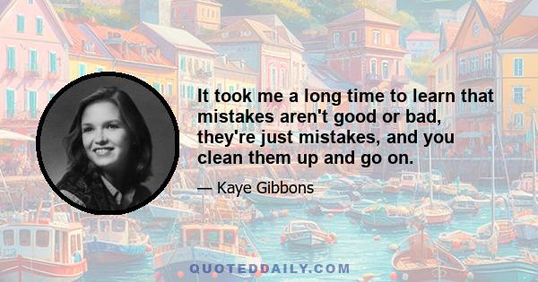 It took me a long time to learn that mistakes aren't good or bad, they're just mistakes, and you clean them up and go on.