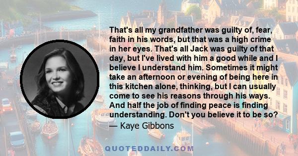 That's all my grandfather was guilty of, fear, faith in his words, but that was a high crime in her eyes. That's all Jack was guilty of that day, but I've lived with him a good while and I believe I understand him.