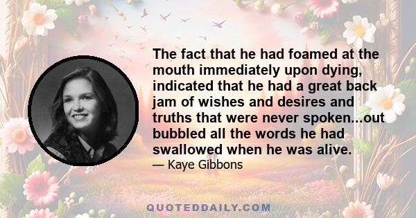 The fact that he had foamed at the mouth immediately upon dying, indicated that he had a great back jam of wishes and desires and truths that were never spoken...out bubbled all the words he had swallowed when he was