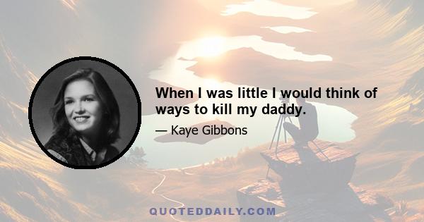 When I was little I would think of ways to kill my daddy.