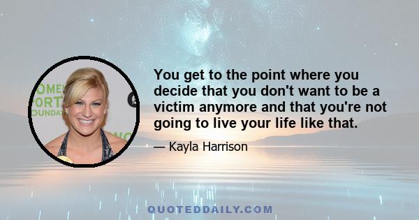 You get to the point where you decide that you don't want to be a victim anymore and that you're not going to live your life like that.