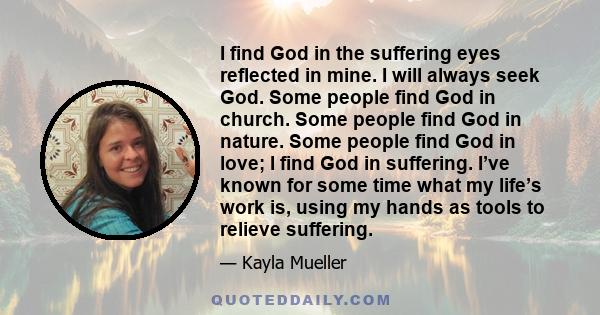 I find God in the suffering eyes reflected in mine. I will always seek God. Some people find God in church. Some people find God in nature. Some people find God in love; I find God in suffering. I’ve known for some time 