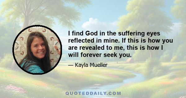 I find God in the suffering eyes reflected in mine. If this is how you are revealed to me, this is how I will forever seek you.