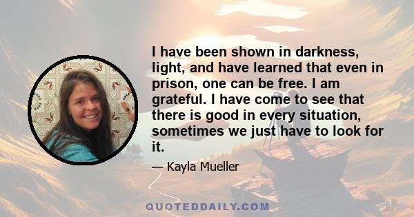 I have been shown in darkness, light, and have learned that even in prison, one can be free. I am grateful. I have come to see that there is good in every situation, sometimes we just have to look for it.