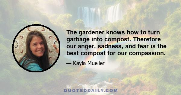 The gardener knows how to turn garbage into compost. Therefore our anger, sadness, and fear is the best compost for our compassion.