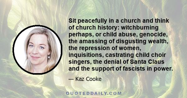 Sit peacefully in a church and think of church history: witchburning perhaps, or child abuse, genocide, the amassing of disgusting wealth, the repression of women, inquisitions, castrating child choir singers, the