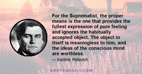 For the Suprematist, the proper means is the one that provides the fullest expression of pure feeling and ignores the habitually accepted object. The object in itself is meaningless to him, and the ideas of the