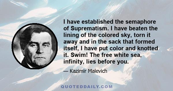 I have established the semaphore of Suprematism. I have beaten the lining of the colored sky, torn it away and in the sack that formed itself, I have put color and knotted it. Swim! The free white sea, infinity, lies