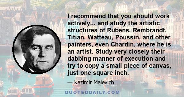 I recommend that you should work actively... and study the artistic structures of Rubens, Rembrandt, Titian, Watteau, Poussin, and other painters, even Chardin, where he is an artist. Study very closely their dabbing