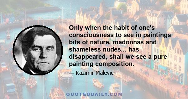 Only when the habit of one's consciousness to see in paintings bits of nature, madonnas and shameless nudes... has disappeared, shall we see a pure painting composition.