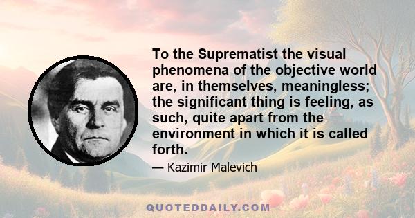 To the Suprematist the visual phenomena of the objective world are, in themselves, meaningless; the significant thing is feeling, as such, quite apart from the environment in which it is called forth.