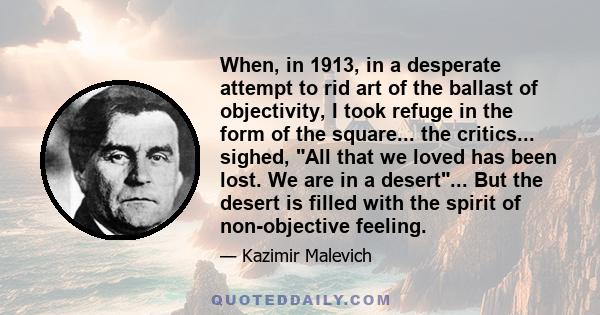 When, in 1913, in a desperate attempt to rid art of the ballast of objectivity, I took refuge in the form of the square... the critics... sighed, All that we loved has been lost. We are in a desert... But the desert is