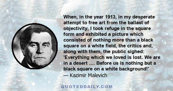 When, in the year 1913, in my desperate attempt to free art from the ballast of objectivity, I took refuge in the square form and exhibited a picture which consisted of nothing more than a black square on a white field, 