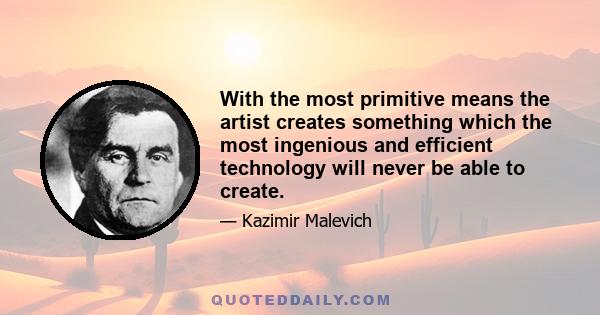 With the most primitive means the artist creates something which the most ingenious and efficient technology will never be able to create.