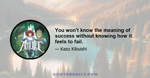 You won't know the meaning of success without knowing how it feels to fail.