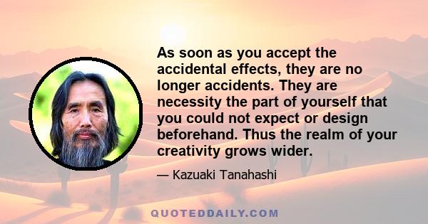 As soon as you accept the accidental effects, they are no longer accidents. They are necessity the part of yourself that you could not expect or design beforehand. Thus the realm of your creativity grows wider.