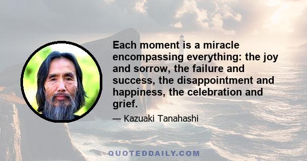 Each moment is a miracle encompassing everything: the joy and sorrow, the failure and success, the disappointment and happiness, the celebration and grief.