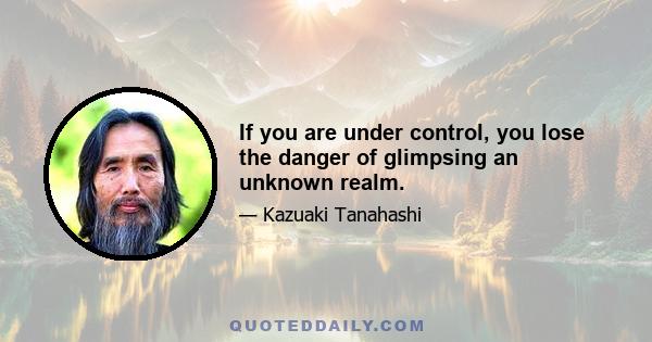 If you are under control, you lose the danger of glimpsing an unknown realm.