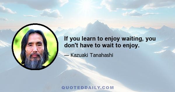 If you learn to enjoy waiting, you don't have to wait to enjoy.