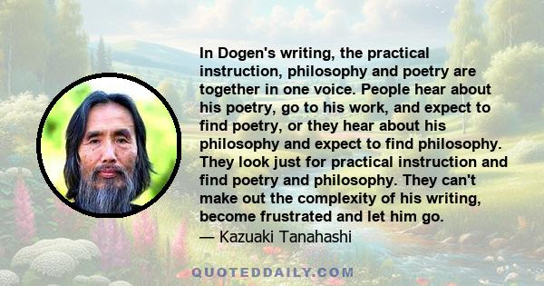 In Dogen's writing, the practical instruction, philosophy and poetry are together in one voice. People hear about his poetry, go to his work, and expect to find poetry, or they hear about his philosophy and expect to