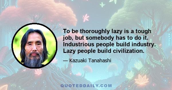 To be thoroughly lazy is a tough job, but somebody has to do it. Industrious people build industry. Lazy people build civilization.