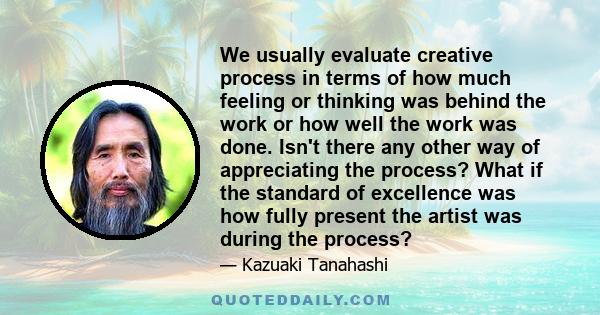 We usually evaluate creative process in terms of how much feeling or thinking was behind the work or how well the work was done. Isn't there any other way of appreciating the process? What if the standard of excellence