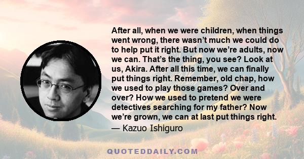 After all, when we were children, when things went wrong, there wasn’t much we could do to help put it right. But now we’re adults, now we can. That’s the thing, you see? Look at us, Akira. After all this time, we can