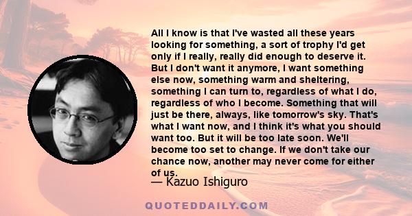 All I know is that I've wasted all these years looking for something, a sort of trophy I'd get only if I really, really did enough to deserve it. But I don't want it anymore, I want something else now, something warm