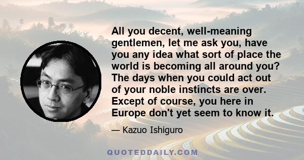 All you decent, well-meaning gentlemen, let me ask you, have you any idea what sort of place the world is becoming all around you? The days when you could act out of your noble instincts are over. Except of course, you