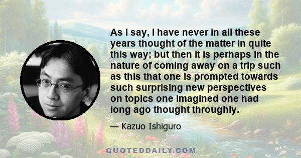 As I say, I have never in all these years thought of the matter in quite this way; but then it is perhaps in the nature of coming away on a trip such as this that one is prompted towards such surprising new perspectives 