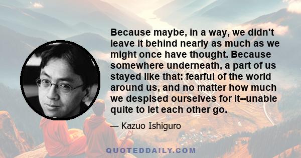 Because maybe, in a way, we didn't leave it behind nearly as much as we might once have thought. Because somewhere underneath, a part of us stayed like that: fearful of the world around us, and no matter how much we