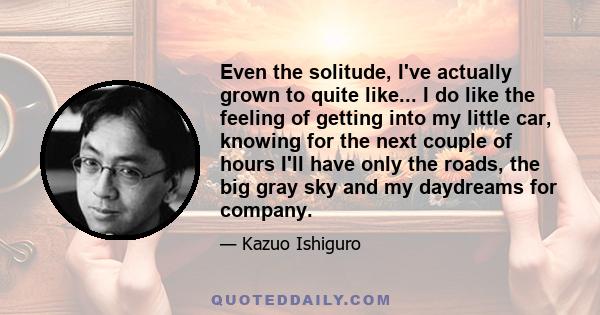 Even the solitude, I've actually grown to quite like... I do like the feeling of getting into my little car, knowing for the next couple of hours I'll have only the roads, the big gray sky and my daydreams for company.