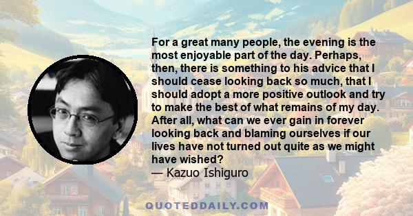 For a great many people, the evening is the most enjoyable part of the day. Perhaps, then, there is something to his advice that I should cease looking back so much, that I should adopt a more positive outlook and try