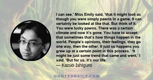 I can see,’ Miss Emily said, ‘that it might look as though you were simply pawns in a game. It can certainly be looked at like that. But think of it. You were lucky pawns. There was a certain climate and now it’s gone.