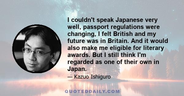 I couldn't speak Japanese very well, passport regulations were changing, I felt British and my future was in Britain. And it would also make me eligible for literary awards. But I still think I'm regarded as one of