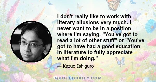 I don't really like to work with literary allusions very much. I never want to be in a position where I'm saying, You've got to read a lot of other stuff or You've got to have had a good education in literature to fully 