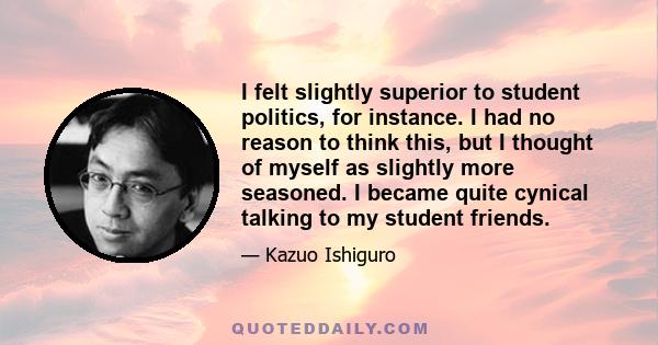 I felt slightly superior to student politics, for instance. I had no reason to think this, but I thought of myself as slightly more seasoned. I became quite cynical talking to my student friends.