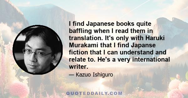 I find Japanese books quite baffling when I read them in translation. It's only with Haruki Murakami that I find Japanse fiction that I can understand and relate to. He's a very international writer.