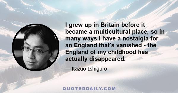 I grew up in Britain before it became a multicultural place, so in many ways I have a nostalgia for an England that's vanished - the England of my childhood has actually disappeared.