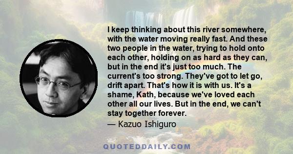 I keep thinking about this river somewhere, with the water moving really fast. And these two people in the water, trying to hold onto each other, holding on as hard as they can, but in the end it's just too much. The