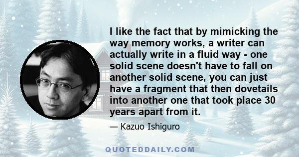 I like the fact that by mimicking the way memory works, a writer can actually write in a fluid way - one solid scene doesn't have to fall on another solid scene, you can just have a fragment that then dovetails into