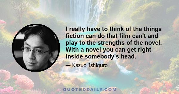 I really have to think of the things fiction can do that film can't and play to the strengths of the novel. With a novel you can get right inside somebody's head.