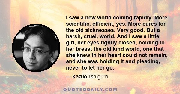 I saw a new world coming rapidly. More scientific, efficient, yes. More cures for the old sicknesses. Very good. But a harsh, cruel, world. And I saw a little girl, her eyes tightly closed, holding to her breast the old 