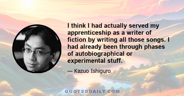 I think I had actually served my apprenticeship as a writer of fiction by writing all those songs. I had already been through phases of autobiographical or experimental stuff.