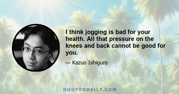 I think jogging is bad for your health. All that pressure on the knees and back cannot be good for you.